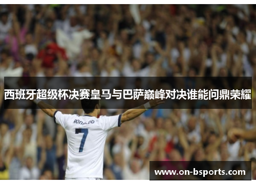 西班牙超级杯决赛皇马与巴萨巅峰对决谁能问鼎荣耀 西班牙超级杯决赛皇马与巴萨巅峰对决谁能问鼎荣耀