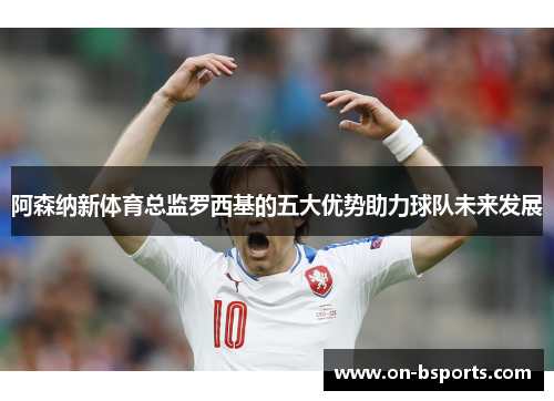 阿森纳新体育总监罗西基的五大优势助力球队未来发展 阿森纳新体育总监罗西基的五大优势助力球队未来发展