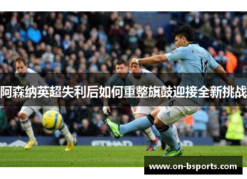 阿森纳英超失利后如何重整旗鼓迎接全新挑战