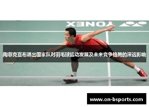 陶菲克宣布退出国家队对羽毛球运动发展及未来竞争格局的深远影响 陶菲克宣布退出国家队对羽毛球运动发展及未来竞争格局的深远影响