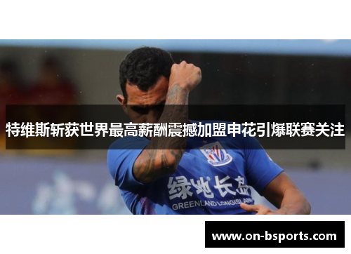 特维斯斩获世界最高薪酬震撼加盟申花引爆联赛关注