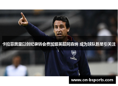 卡拉菲奥里以创纪录转会费加盟英超阿森纳 成为球队新星引关注