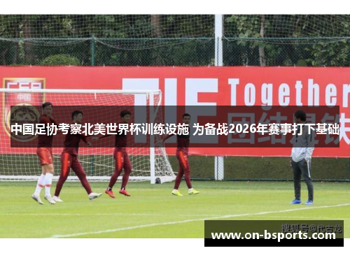 中国足协考察北美世界杯训练设施 为备战2026年赛事打下基础