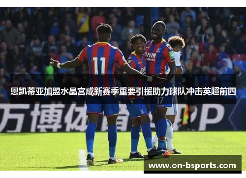 恩凯蒂亚加盟水晶宫成新赛季重要引援助力球队冲击英超前四 恩凯蒂亚加盟水晶宫成新赛季重要引援助力球队冲击英超前四